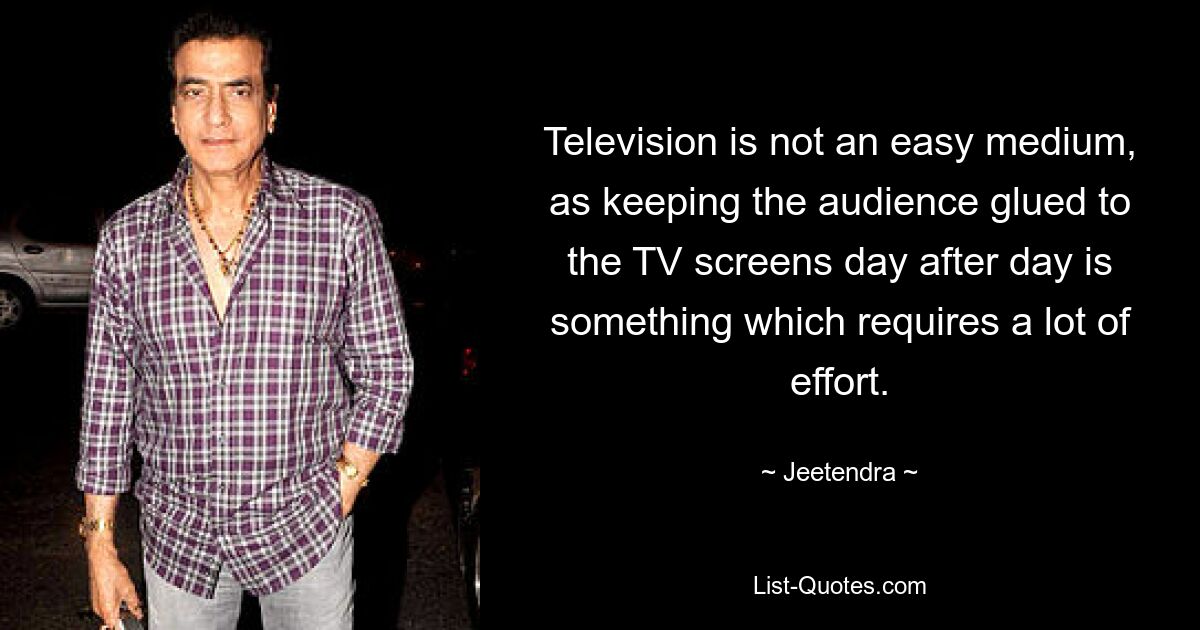 Television is not an easy medium, as keeping the audience glued to the TV screens day after day is something which requires a lot of effort. — © Jeetendra