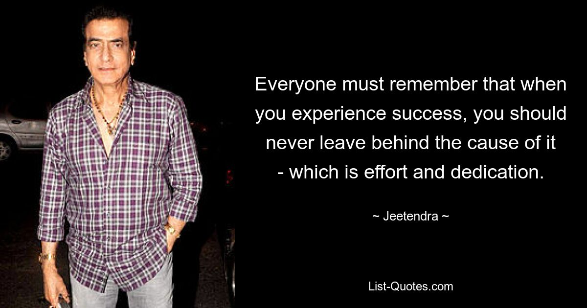 Everyone must remember that when you experience success, you should never leave behind the cause of it - which is effort and dedication. — © Jeetendra