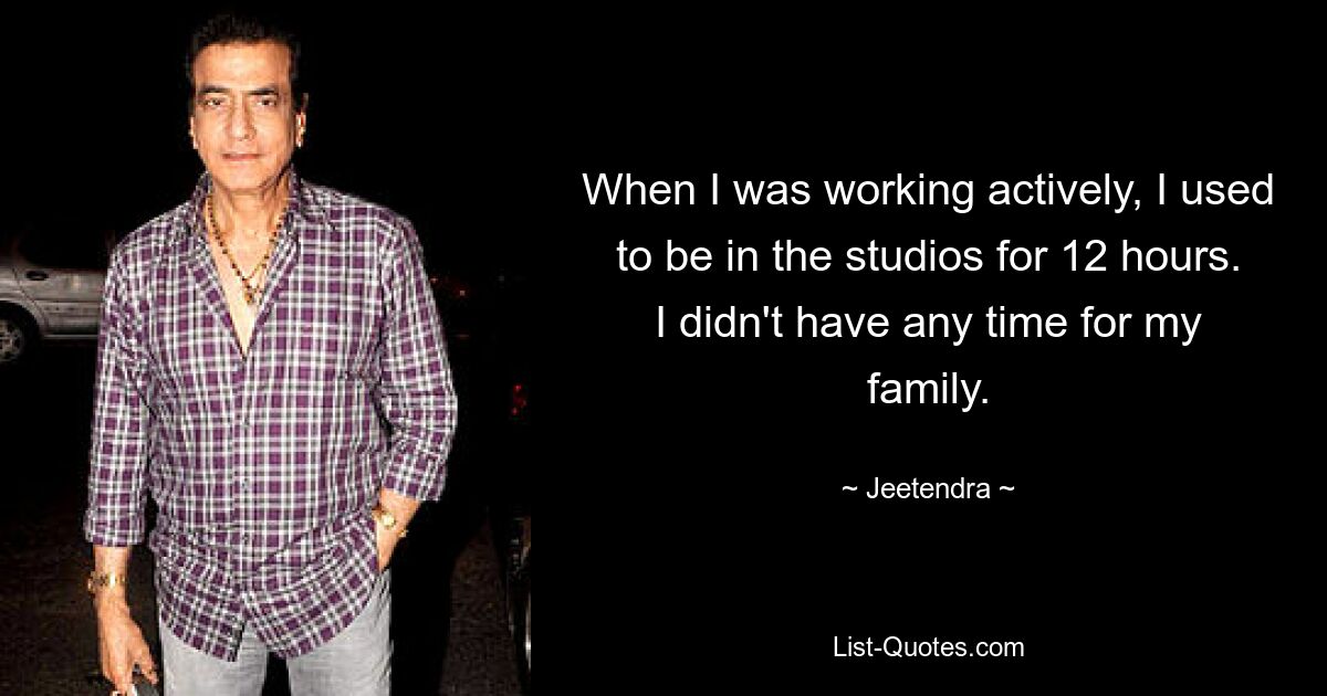 When I was working actively, I used to be in the studios for 12 hours. I didn't have any time for my family. — © Jeetendra