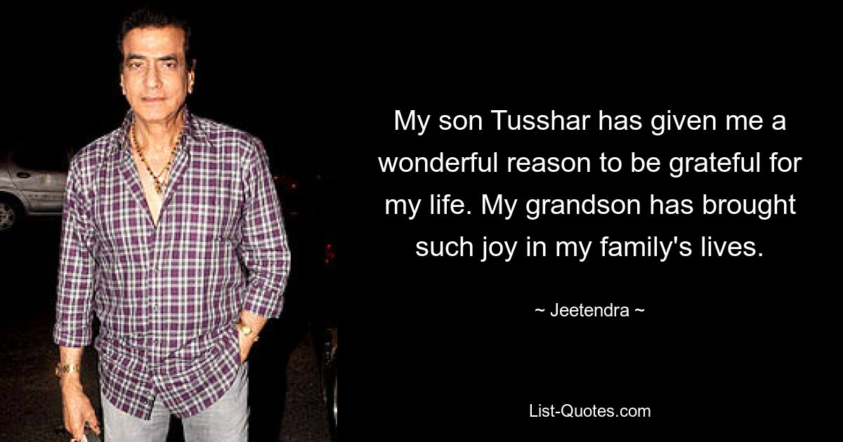 My son Tusshar has given me a wonderful reason to be grateful for my life. My grandson has brought such joy in my family's lives. — © Jeetendra