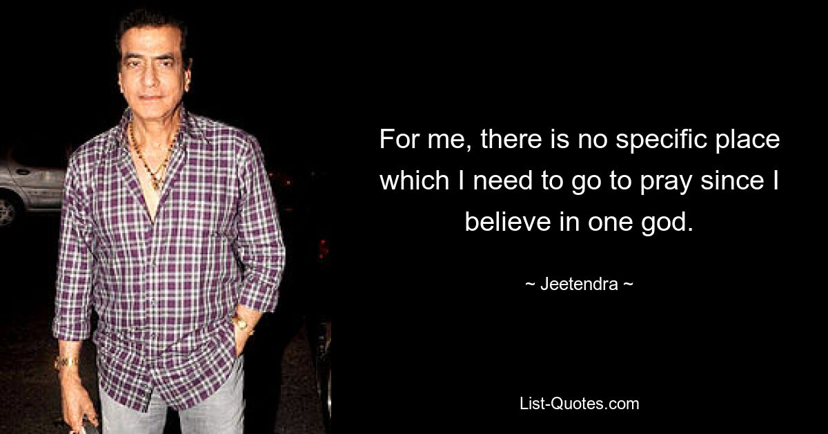 For me, there is no specific place which I need to go to pray since I believe in one god. — © Jeetendra