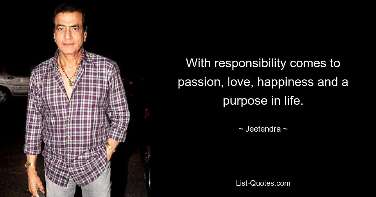 With responsibility comes to passion, love, happiness and a purpose in life. — © Jeetendra