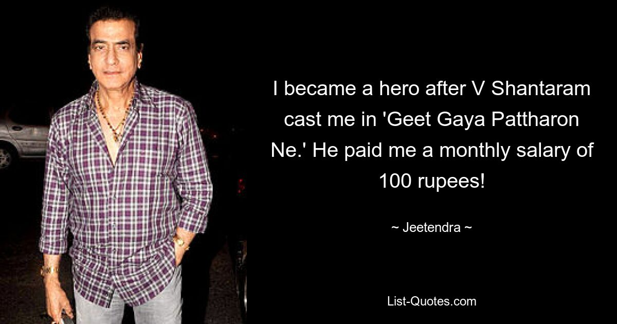 I became a hero after V Shantaram cast me in 'Geet Gaya Pattharon Ne.' He paid me a monthly salary of 100 rupees! — © Jeetendra