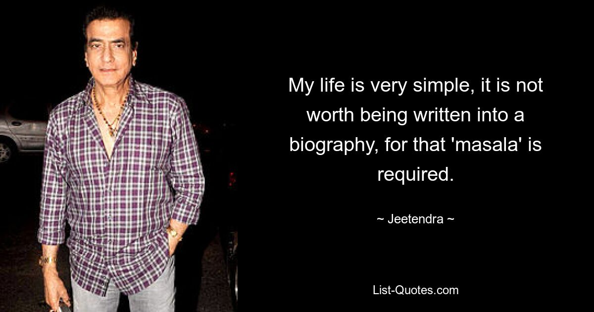 My life is very simple, it is not worth being written into a biography, for that 'masala' is required. — © Jeetendra