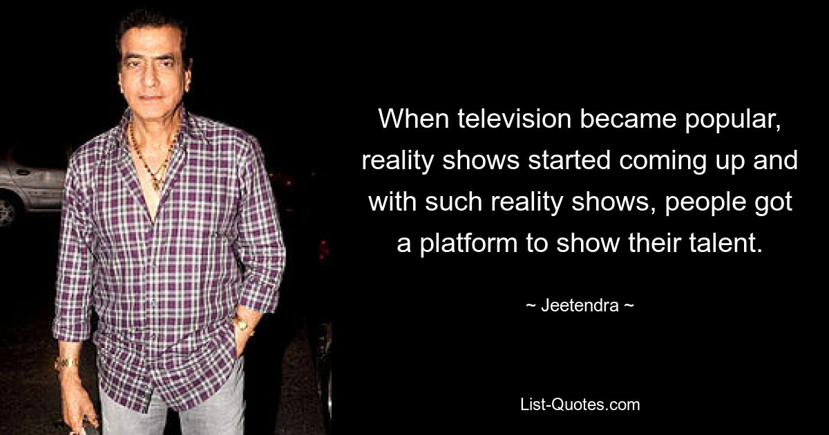 When television became popular, reality shows started coming up and with such reality shows, people got a platform to show their talent. — © Jeetendra