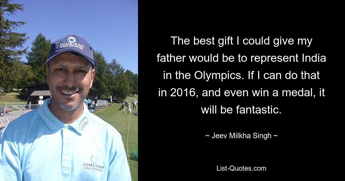 The best gift I could give my father would be to represent India in the Olympics. If I can do that in 2016, and even win a medal, it will be fantastic. — © Jeev Milkha Singh