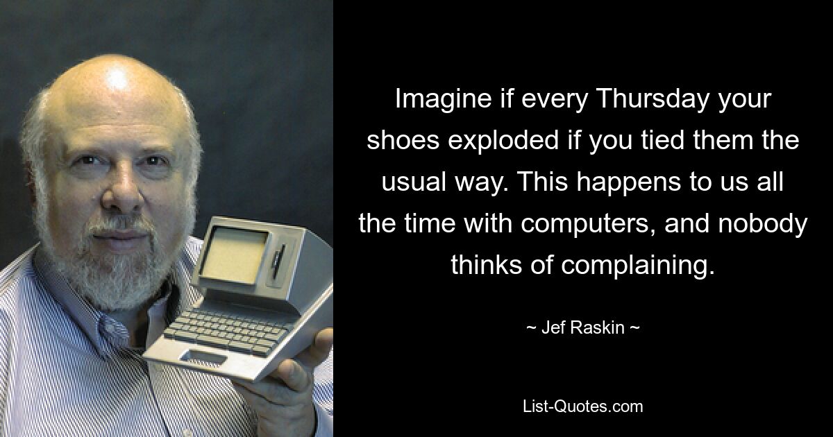 Imagine if every Thursday your shoes exploded if you tied them the usual way. This happens to us all the time with computers, and nobody thinks of complaining. — © Jef Raskin