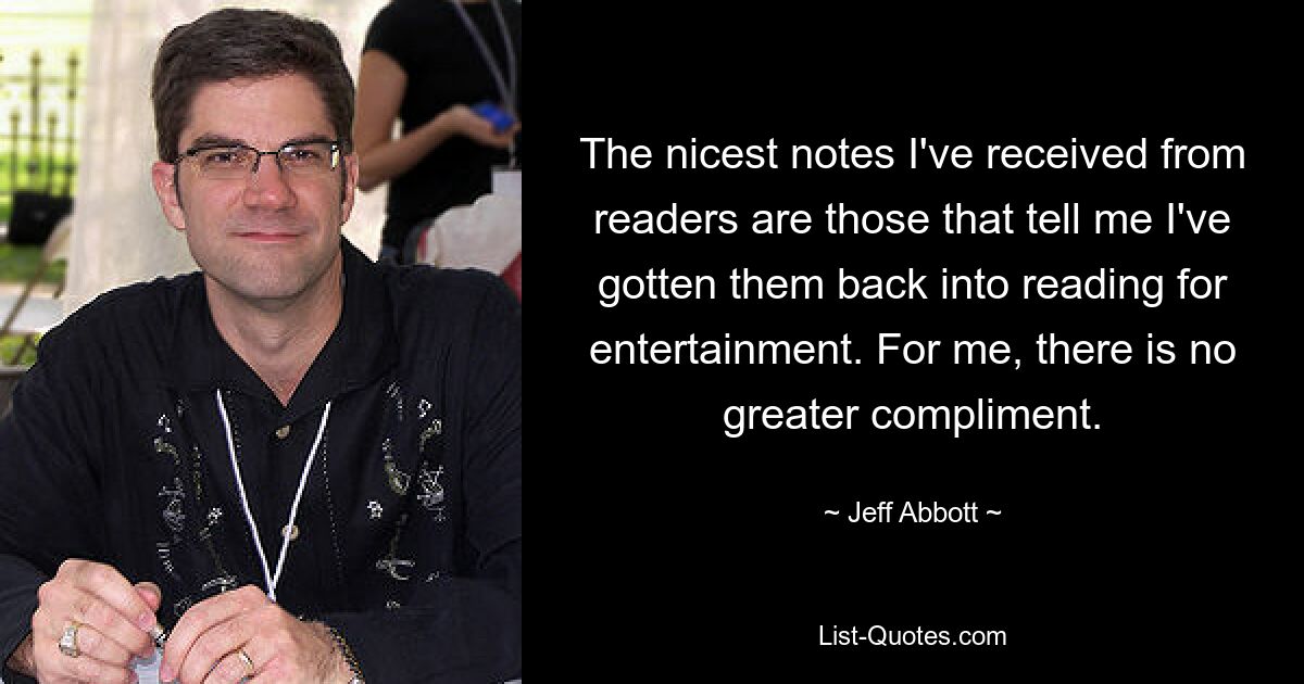 The nicest notes I've received from readers are those that tell me I've gotten them back into reading for entertainment. For me, there is no greater compliment. — © Jeff Abbott