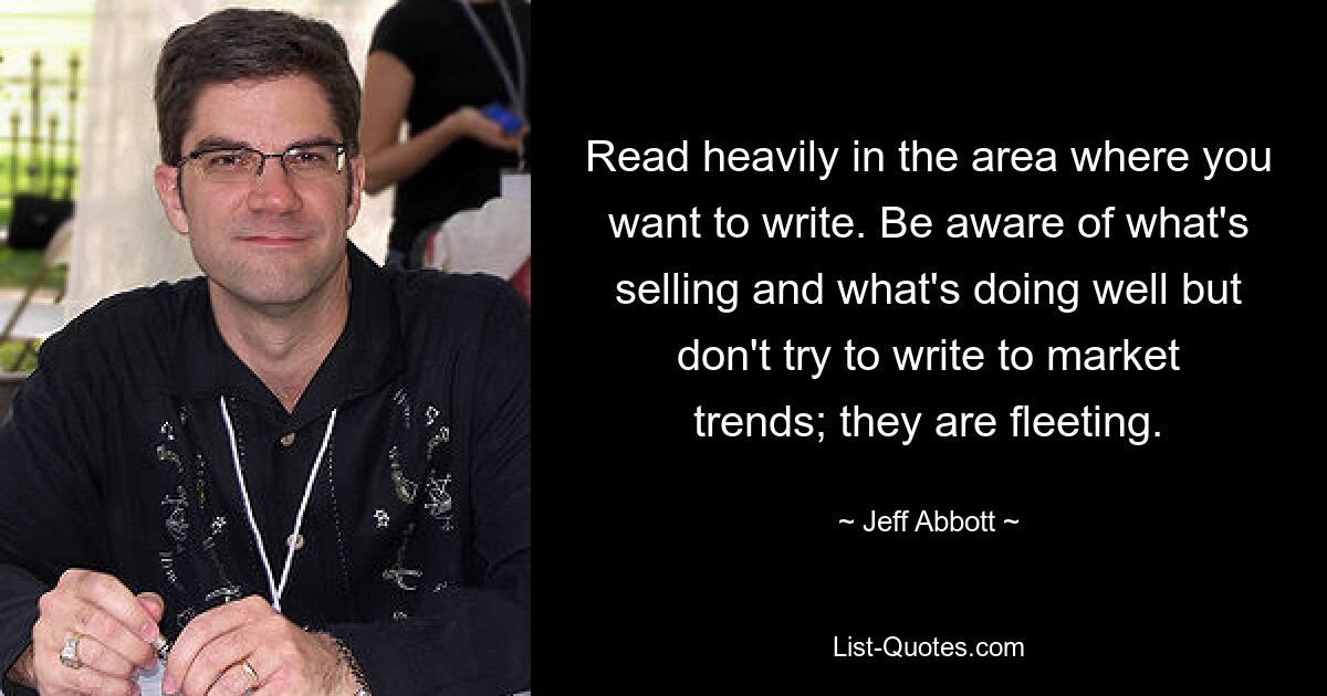 Read heavily in the area where you want to write. Be aware of what's selling and what's doing well but don't try to write to market trends; they are fleeting. — © Jeff Abbott