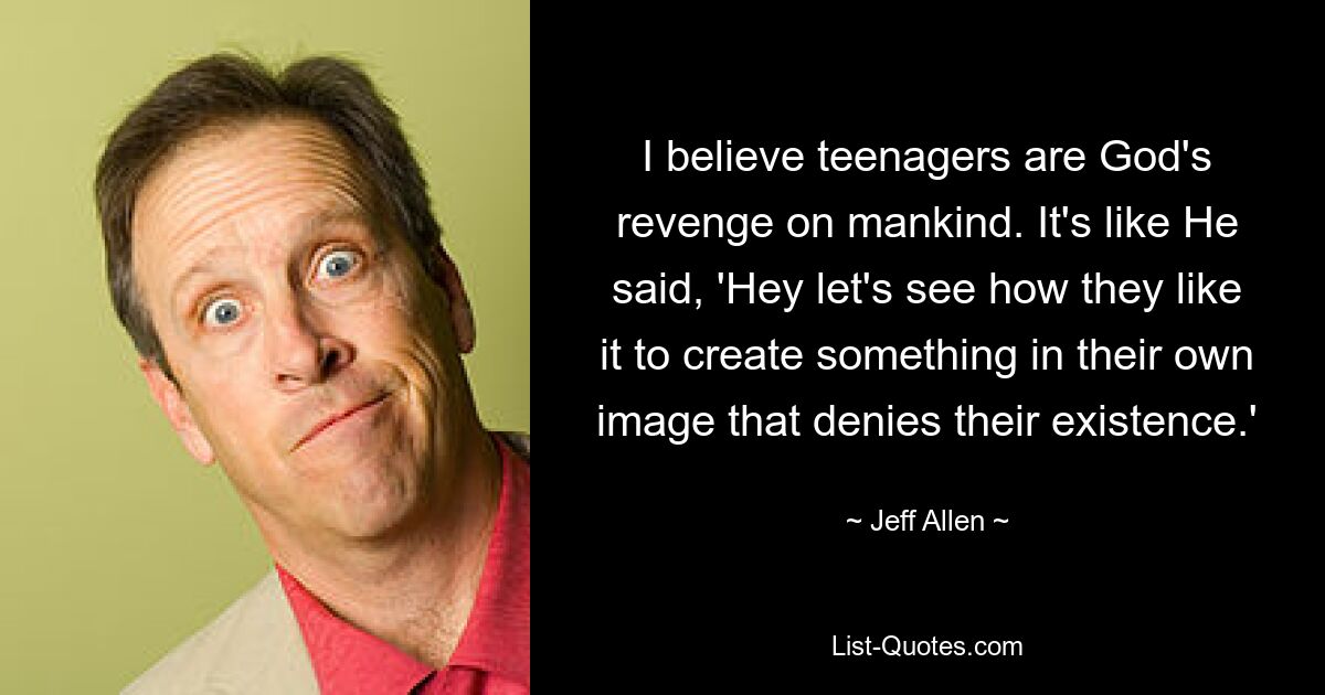 I believe teenagers are God's revenge on mankind. It's like He said, 'Hey let's see how they like it to create something in their own image that denies their existence.' — © Jeff Allen