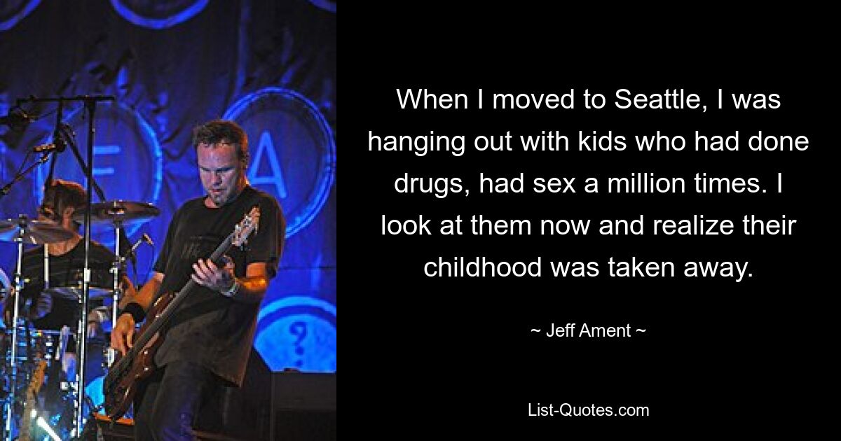 When I moved to Seattle, I was hanging out with kids who had done drugs, had sex a million times. I look at them now and realize their childhood was taken away. — © Jeff Ament