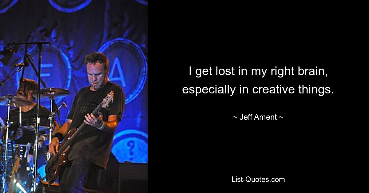 I get lost in my right brain, especially in creative things. — © Jeff Ament