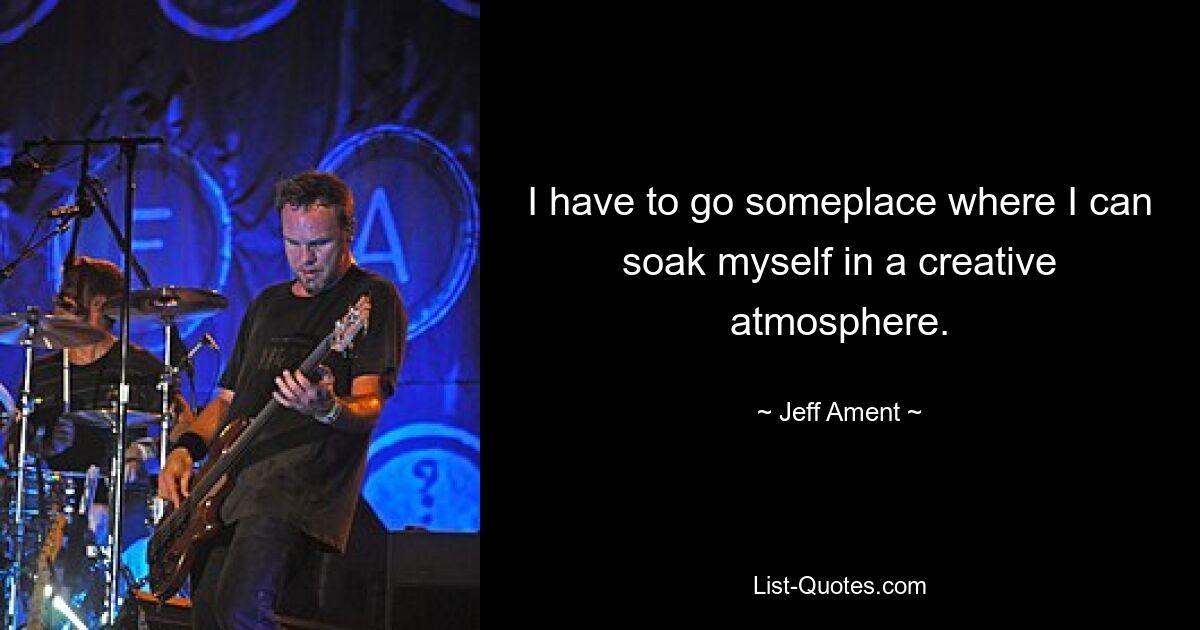 I have to go someplace where I can soak myself in a creative atmosphere. — © Jeff Ament