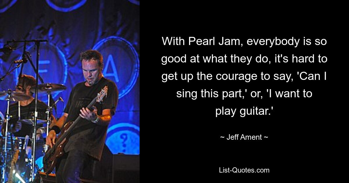 With Pearl Jam, everybody is so good at what they do, it's hard to get up the courage to say, 'Can I sing this part,' or, 'I want to play guitar.' — © Jeff Ament