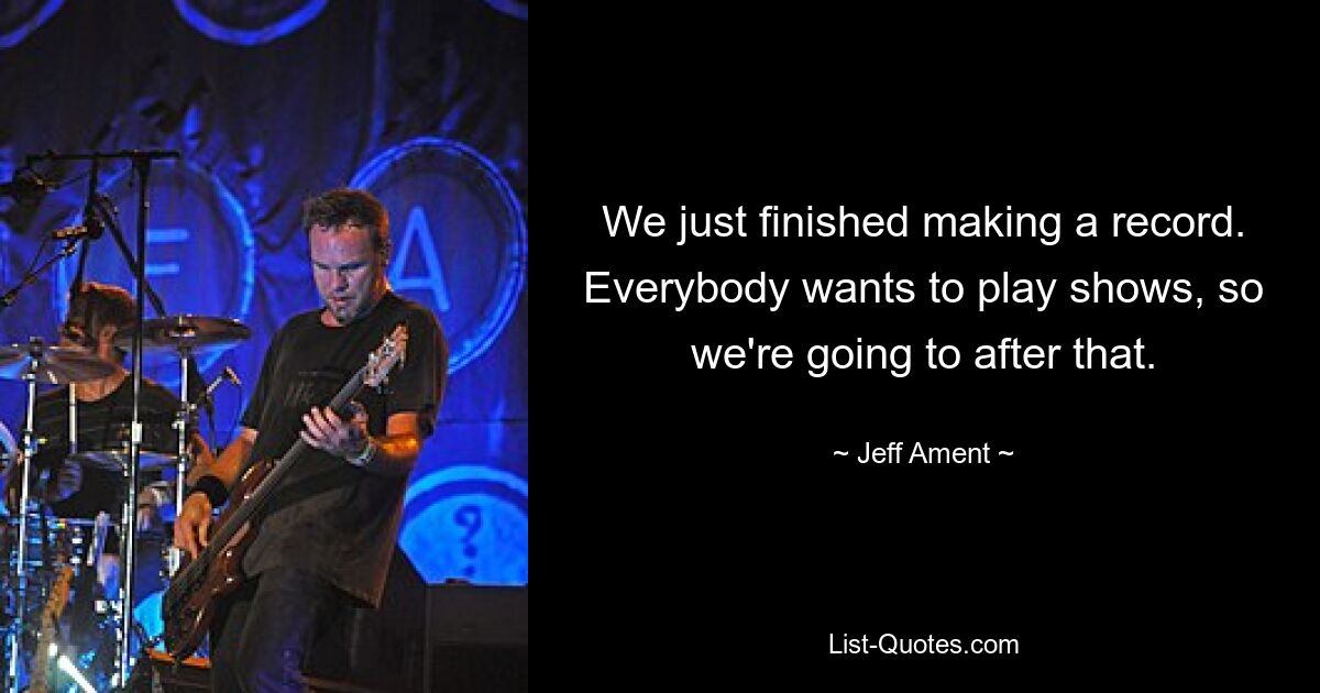 We just finished making a record. Everybody wants to play shows, so we're going to after that. — © Jeff Ament