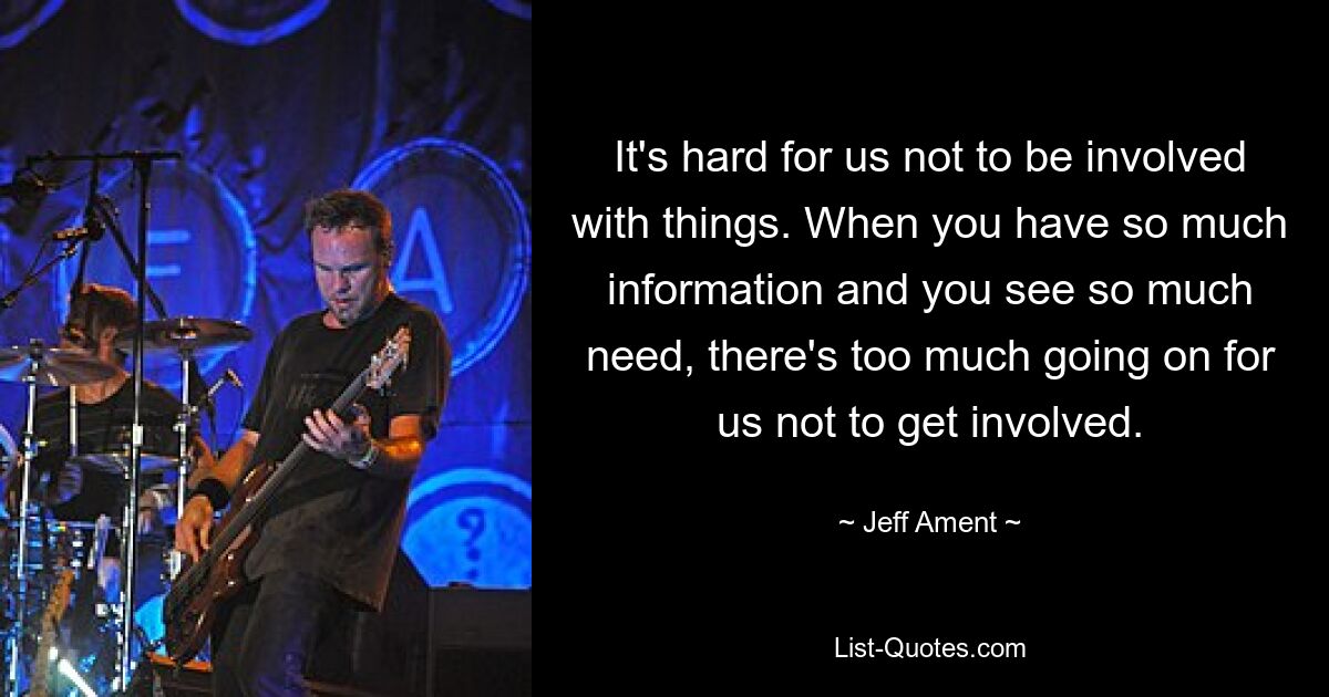 It's hard for us not to be involved with things. When you have so much information and you see so much need, there's too much going on for us not to get involved. — © Jeff Ament