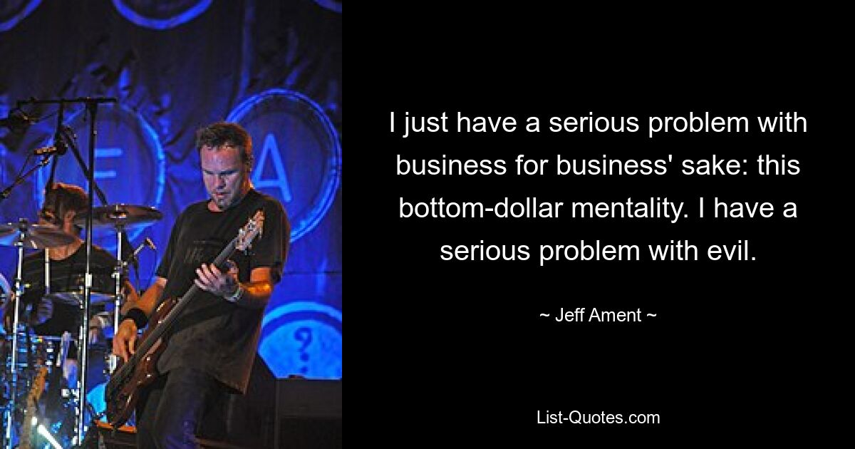 I just have a serious problem with business for business' sake: this bottom-dollar mentality. I have a serious problem with evil. — © Jeff Ament