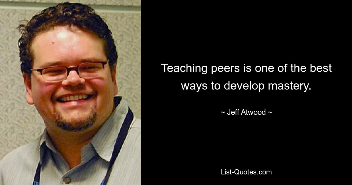 Teaching peers is one of the best ways to develop mastery. — © Jeff Atwood