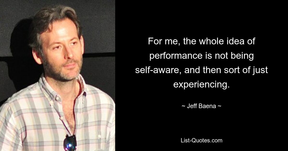 For me, the whole idea of performance is not being self-aware, and then sort of just experiencing. — © Jeff Baena