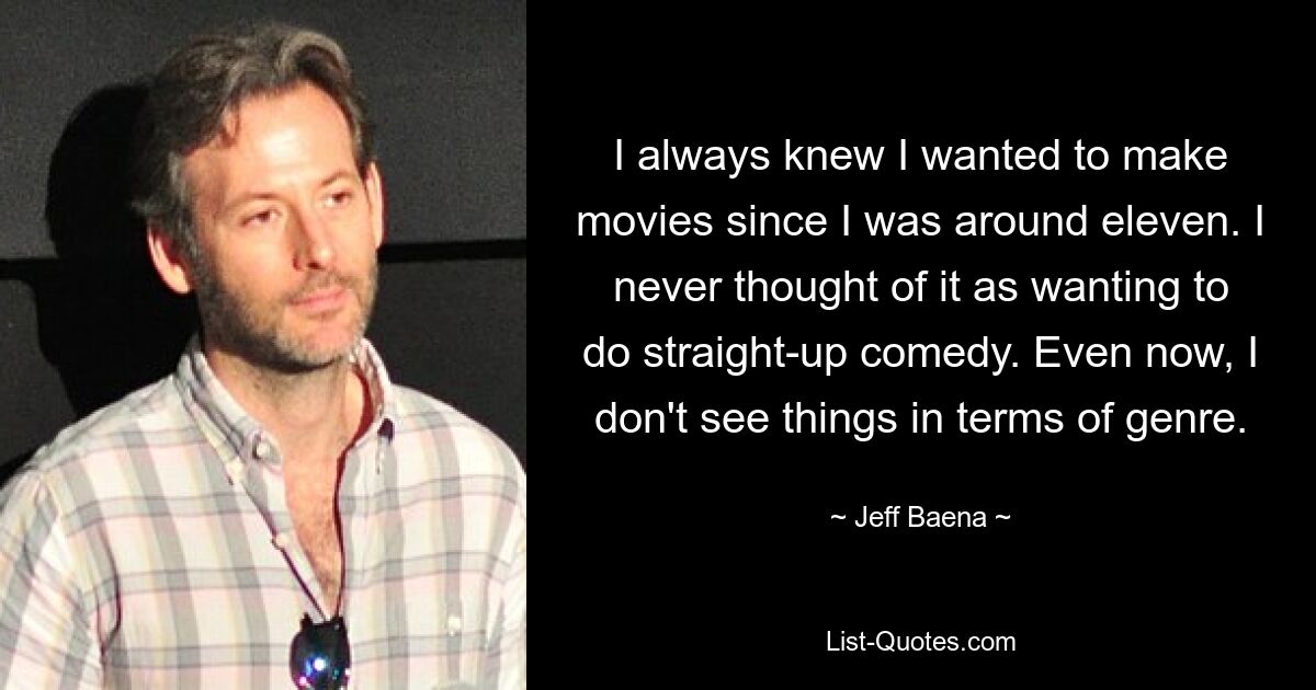 I always knew I wanted to make movies since I was around eleven. I never thought of it as wanting to do straight-up comedy. Even now, I don't see things in terms of genre. — © Jeff Baena