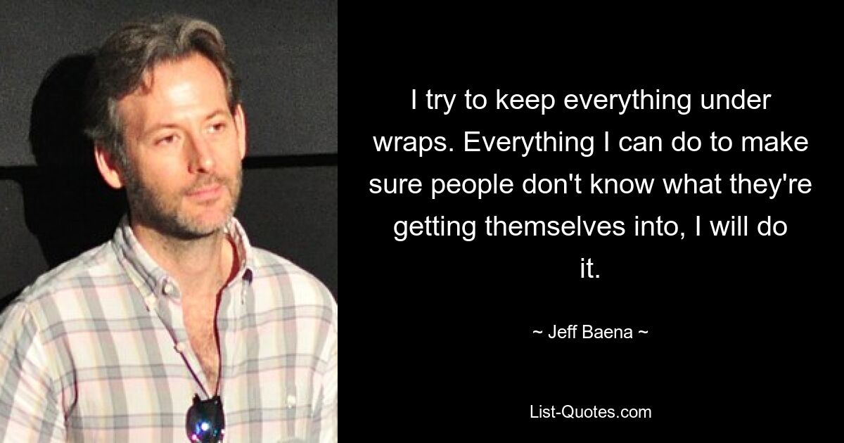 I try to keep everything under wraps. Everything I can do to make sure people don't know what they're getting themselves into, I will do it. — © Jeff Baena