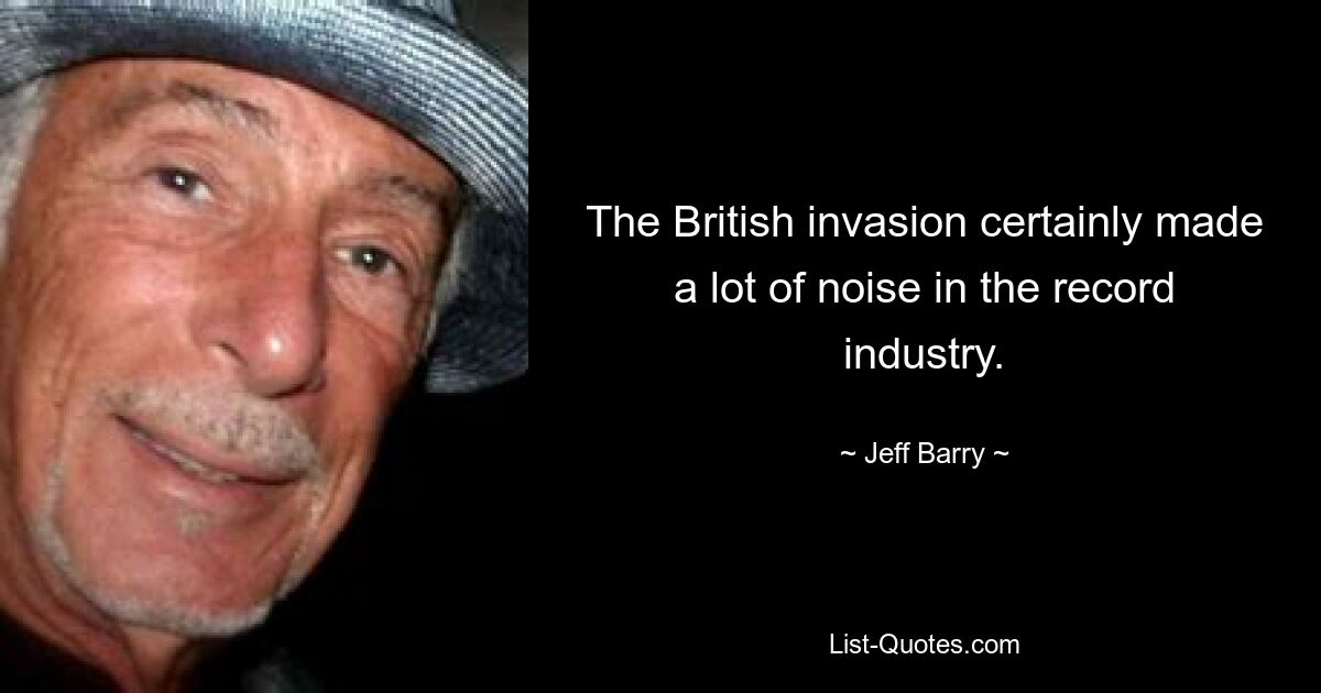 The British invasion certainly made a lot of noise in the record industry. — © Jeff Barry