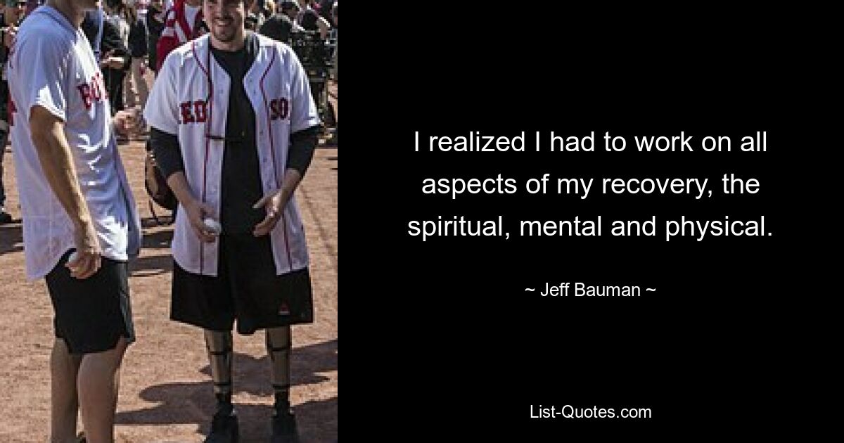 I realized I had to work on all aspects of my recovery, the spiritual, mental and physical. — © Jeff Bauman