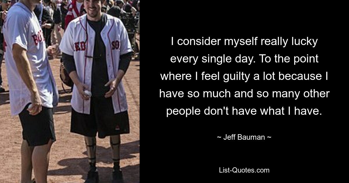 I consider myself really lucky every single day. To the point where I feel guilty a lot because I have so much and so many other people don't have what I have. — © Jeff Bauman