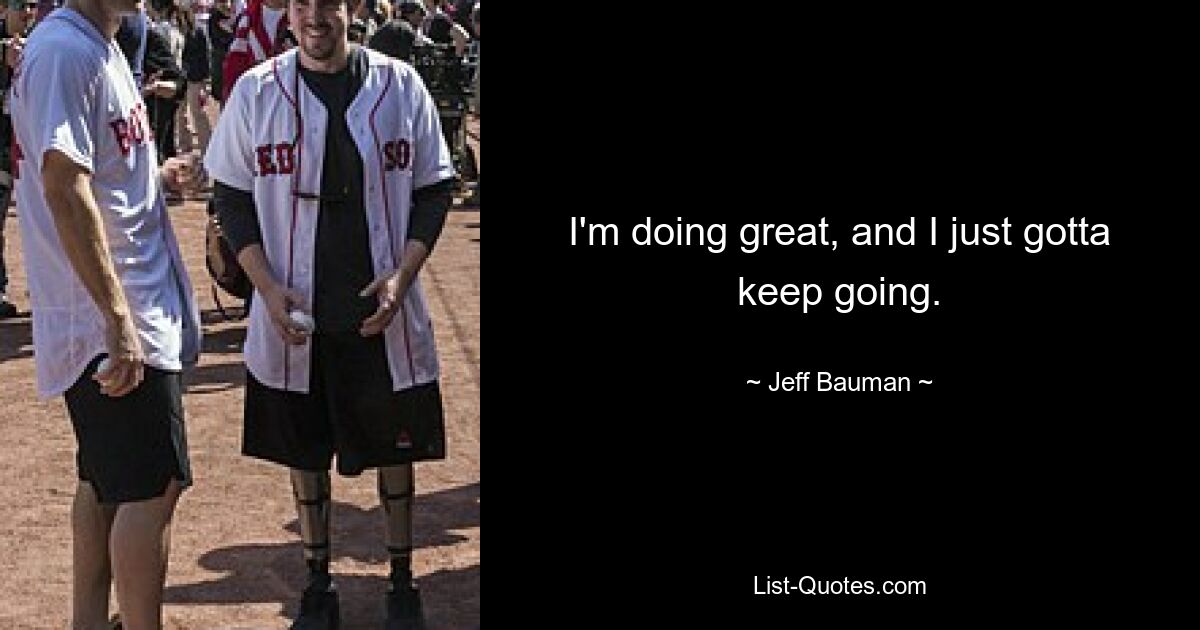 I'm doing great, and I just gotta keep going. — © Jeff Bauman