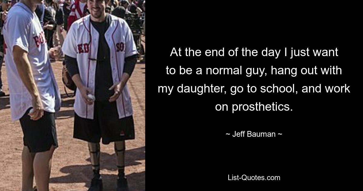 At the end of the day I just want to be a normal guy, hang out with my daughter, go to school, and work on prosthetics. — © Jeff Bauman