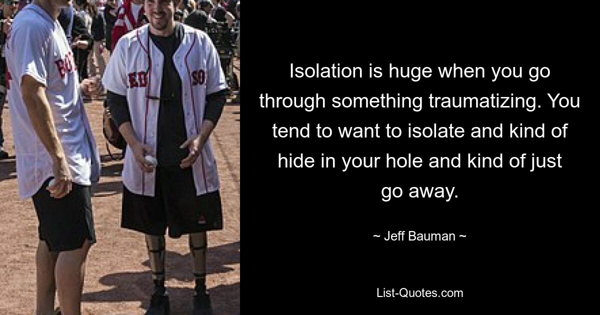 Isolation is huge when you go through something traumatizing. You tend to want to isolate and kind of hide in your hole and kind of just go away. — © Jeff Bauman