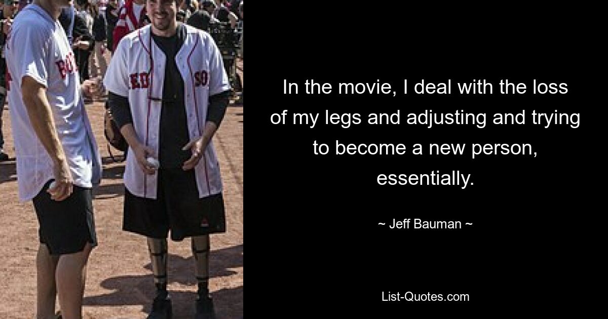 In the movie, I deal with the loss of my legs and adjusting and trying to become a new person, essentially. — © Jeff Bauman