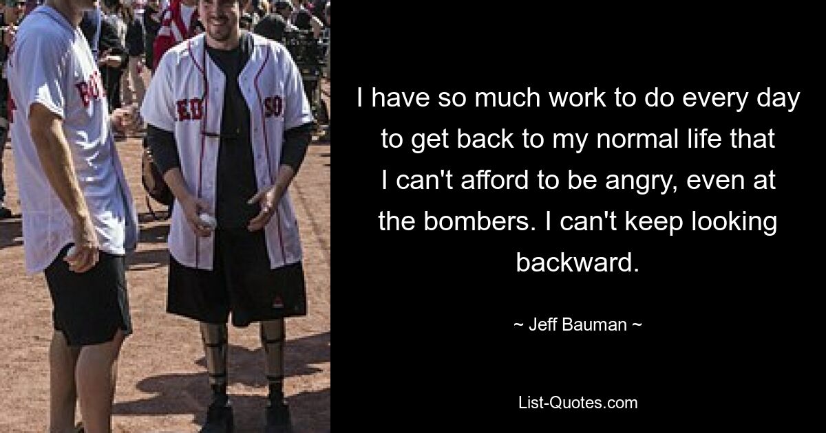 I have so much work to do every day to get back to my normal life that I can't afford to be angry, even at the bombers. I can't keep looking backward. — © Jeff Bauman