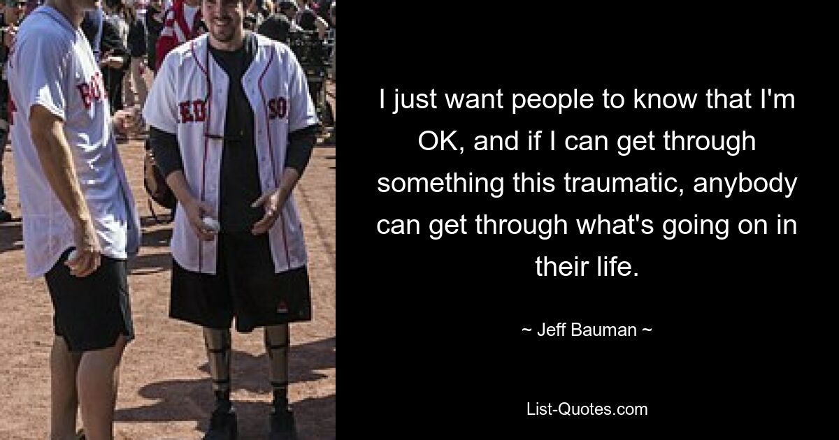 I just want people to know that I'm OK, and if I can get through something this traumatic, anybody can get through what's going on in their life. — © Jeff Bauman