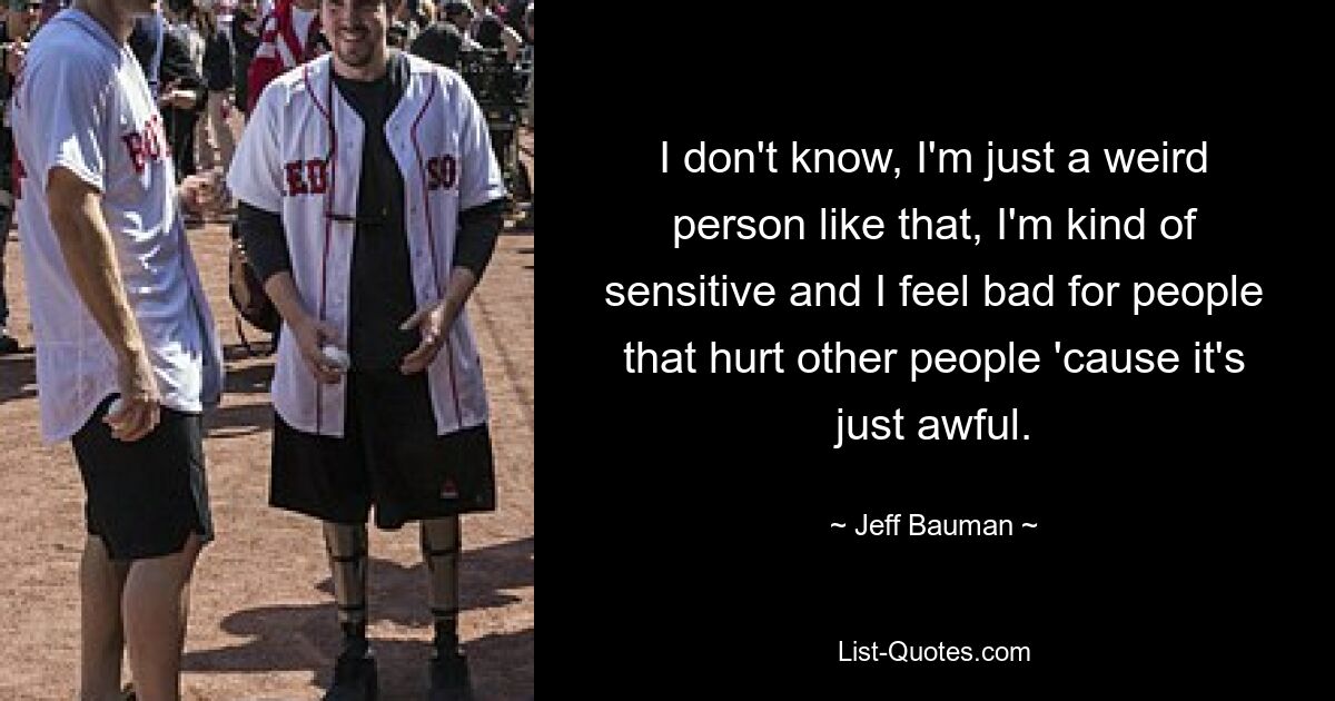 I don't know, I'm just a weird person like that, I'm kind of sensitive and I feel bad for people that hurt other people 'cause it's just awful. — © Jeff Bauman