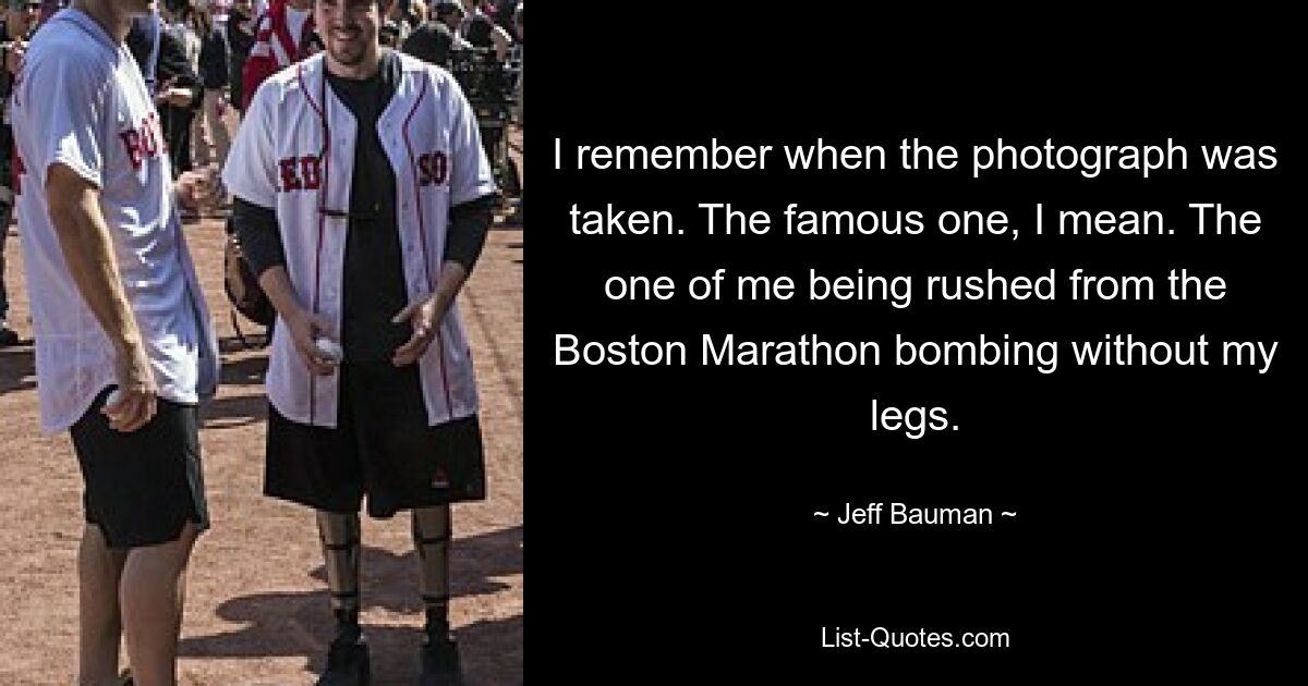 I remember when the photograph was taken. The famous one, I mean. The one of me being rushed from the Boston Marathon bombing without my legs. — © Jeff Bauman