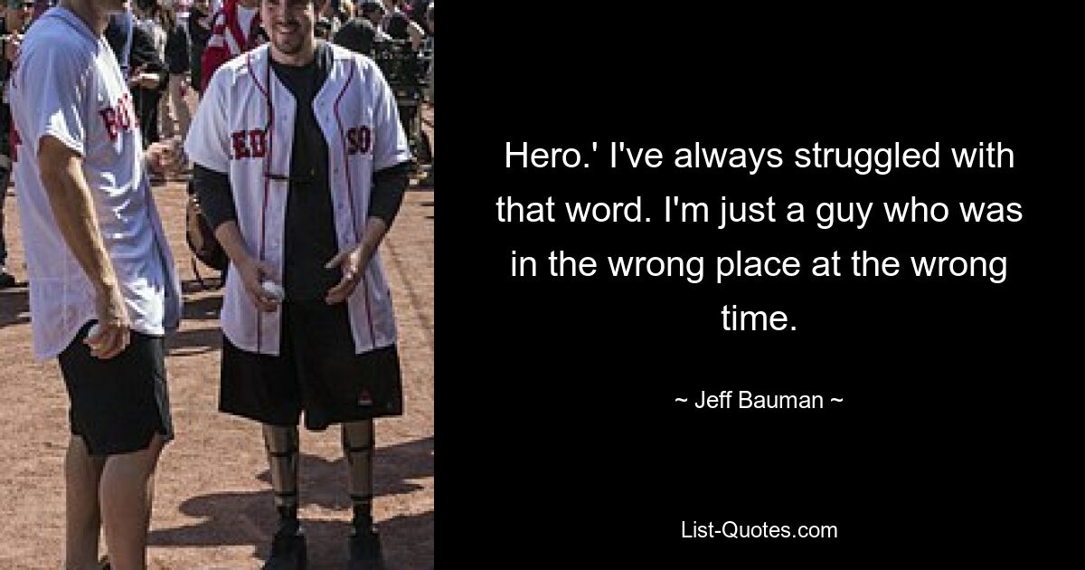 Hero.' I've always struggled with that word. I'm just a guy who was in the wrong place at the wrong time. — © Jeff Bauman