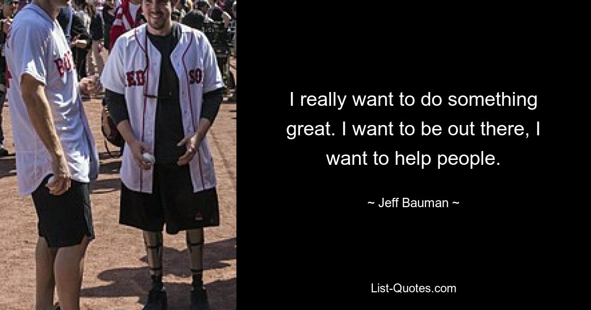 I really want to do something great. I want to be out there, I want to help people. — © Jeff Bauman