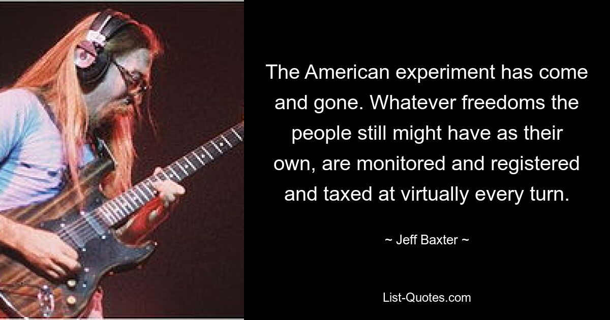 The American experiment has come and gone. Whatever freedoms the people still might have as their own, are monitored and registered and taxed at virtually every turn. — © Jeff Baxter