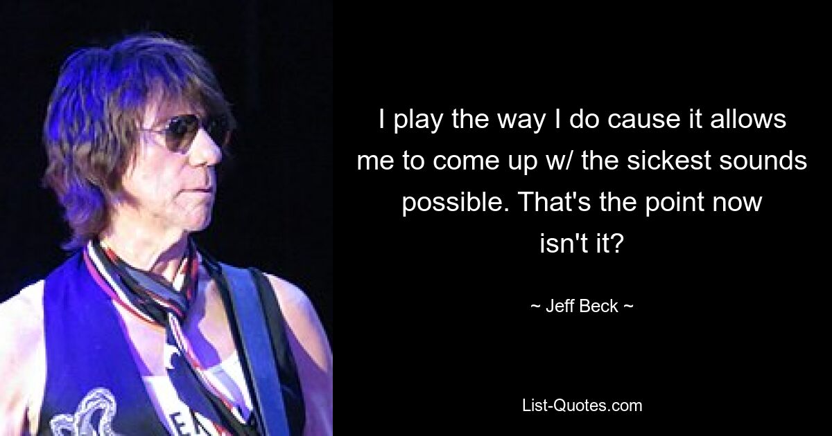 I play the way I do cause it allows me to come up w/ the sickest sounds possible. That's the point now isn't it? — © Jeff Beck