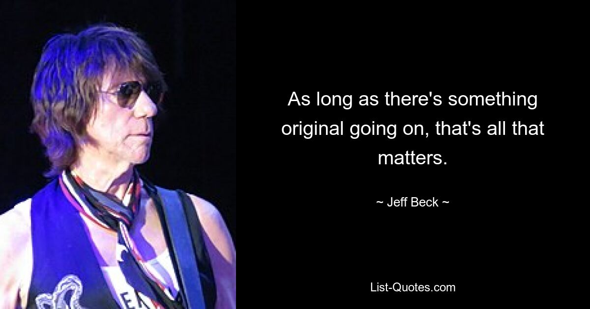 As long as there's something original going on, that's all that matters. — © Jeff Beck