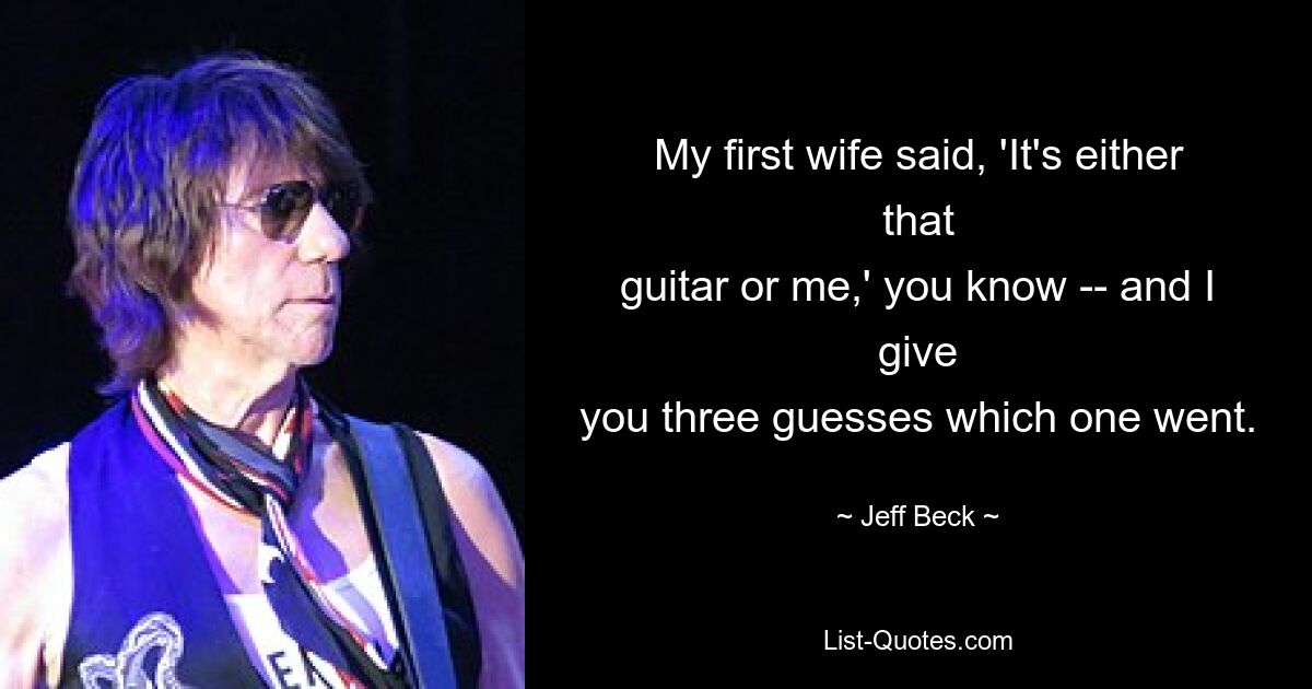 My first wife said, 'It's either that
guitar or me,' you know -- and I give
you three guesses which one went. — © Jeff Beck