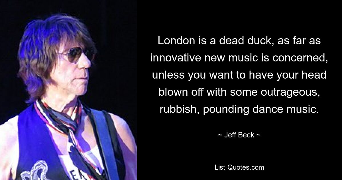 London is a dead duck, as far as innovative new music is concerned, unless you want to have your head blown off with some outrageous, rubbish, pounding dance music. — © Jeff Beck