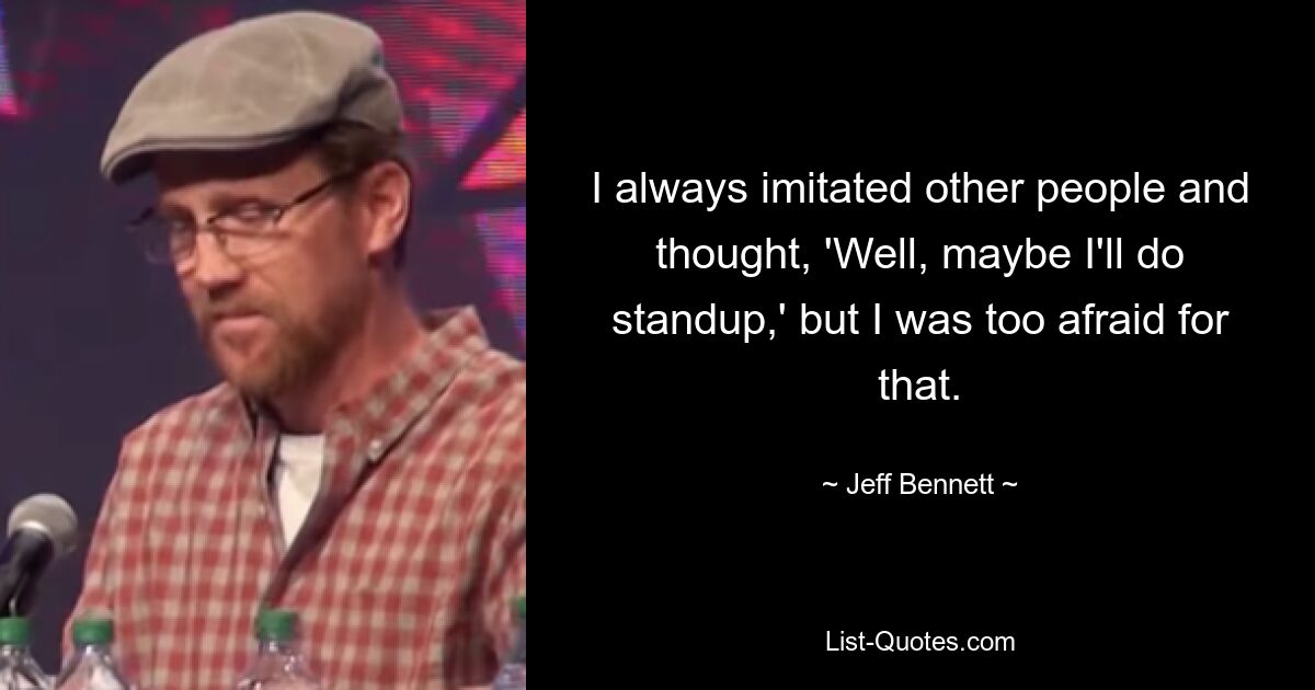 I always imitated other people and thought, 'Well, maybe I'll do standup,' but I was too afraid for that. — © Jeff Bennett