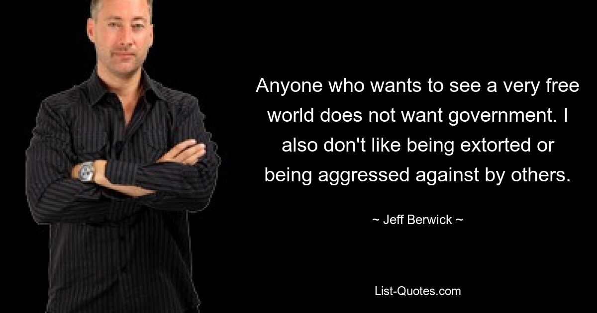 Anyone who wants to see a very free world does not want government. I also don't like being extorted or being aggressed against by others. — © Jeff Berwick