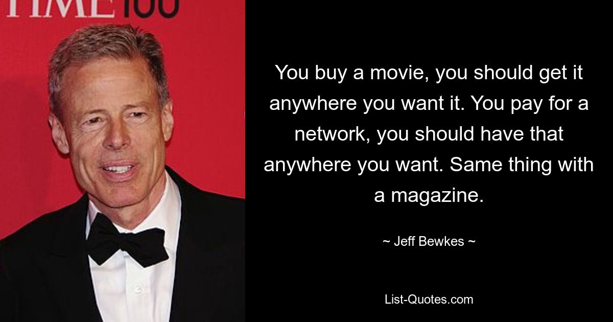 You buy a movie, you should get it anywhere you want it. You pay for a network, you should have that anywhere you want. Same thing with a magazine. — © Jeff Bewkes