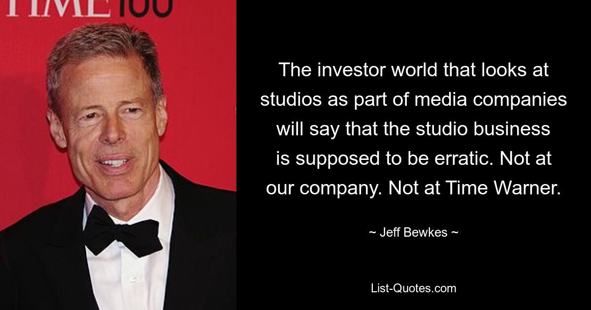 The investor world that looks at studios as part of media companies will say that the studio business is supposed to be erratic. Not at our company. Not at Time Warner. — © Jeff Bewkes