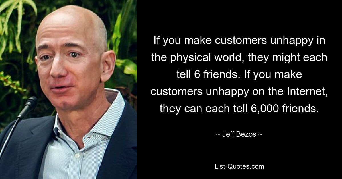 If you make customers unhappy in the physical world, they might each tell 6 friends. If you make customers unhappy on the Internet, they can each tell 6,000 friends. — © Jeff Bezos