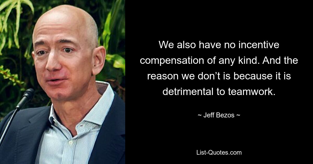 We also have no incentive compensation of any kind. And the reason we don’t is because it is detrimental to teamwork. — © Jeff Bezos