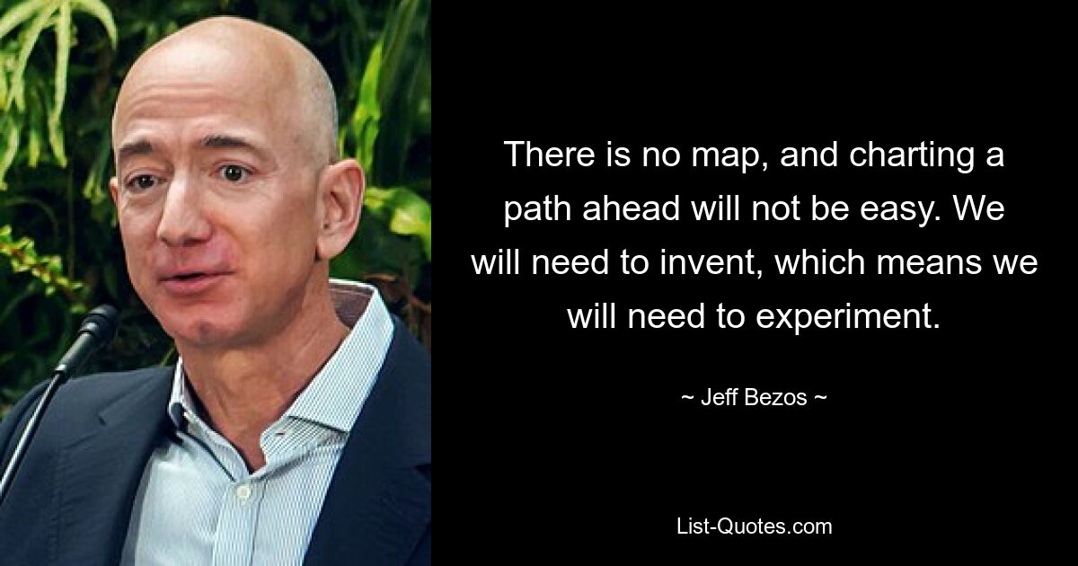 There is no map, and charting a path ahead will not be easy. We will need to invent, which means we will need to experiment. — © Jeff Bezos